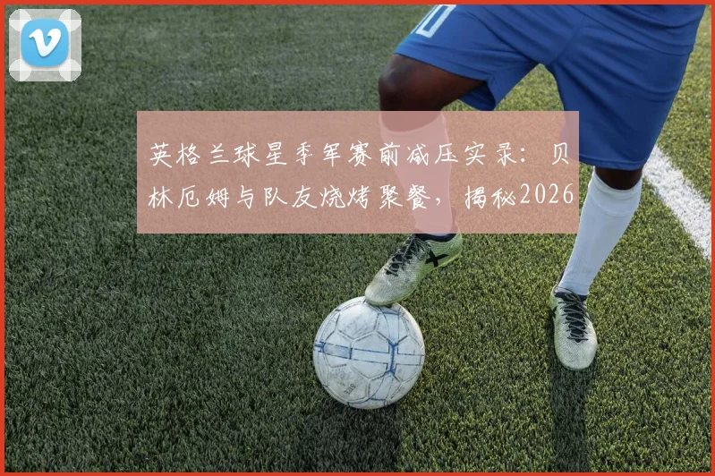 英格兰球星季军赛前减压实录：贝林厄姆与队友烧烤聚餐，揭秘2026大赛前球员心态放松的实用方法