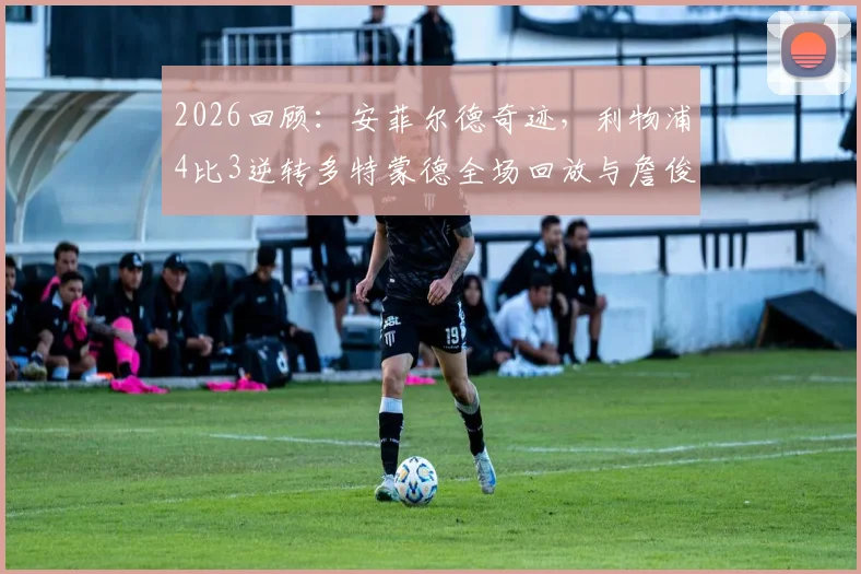 2026回顾：安菲尔德奇迹，利物浦4比3逆转多特蒙德全场回放与詹俊经典解说集锦
